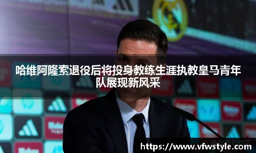 哈维阿隆索退役后将投身教练生涯执教皇马青年队展现新风采