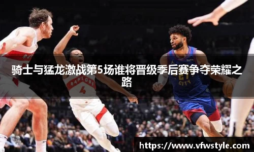骑士与猛龙激战第5场谁将晋级季后赛争夺荣耀之路